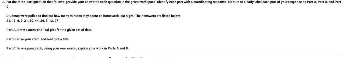 25. For the three-part question that follows, provide your answer to each question in the given workspace. Identify each part with a coordinating response. Be sure to clearly label each part of your response as Part A, Part B, and Part
C.
Students were polled to find out how many minutes they spent on homework last night. Their answers are listed below.
21, 18, 6, 9, 21, 30, 44, 26, 5, 12, 27
Part A: Draw a stem-and-leaf plot for the given set of data.
Part B: Give your stem-and-leaf plot a title.
Part C: In one paragraph, using your own words, explain your work in Parts A and B.