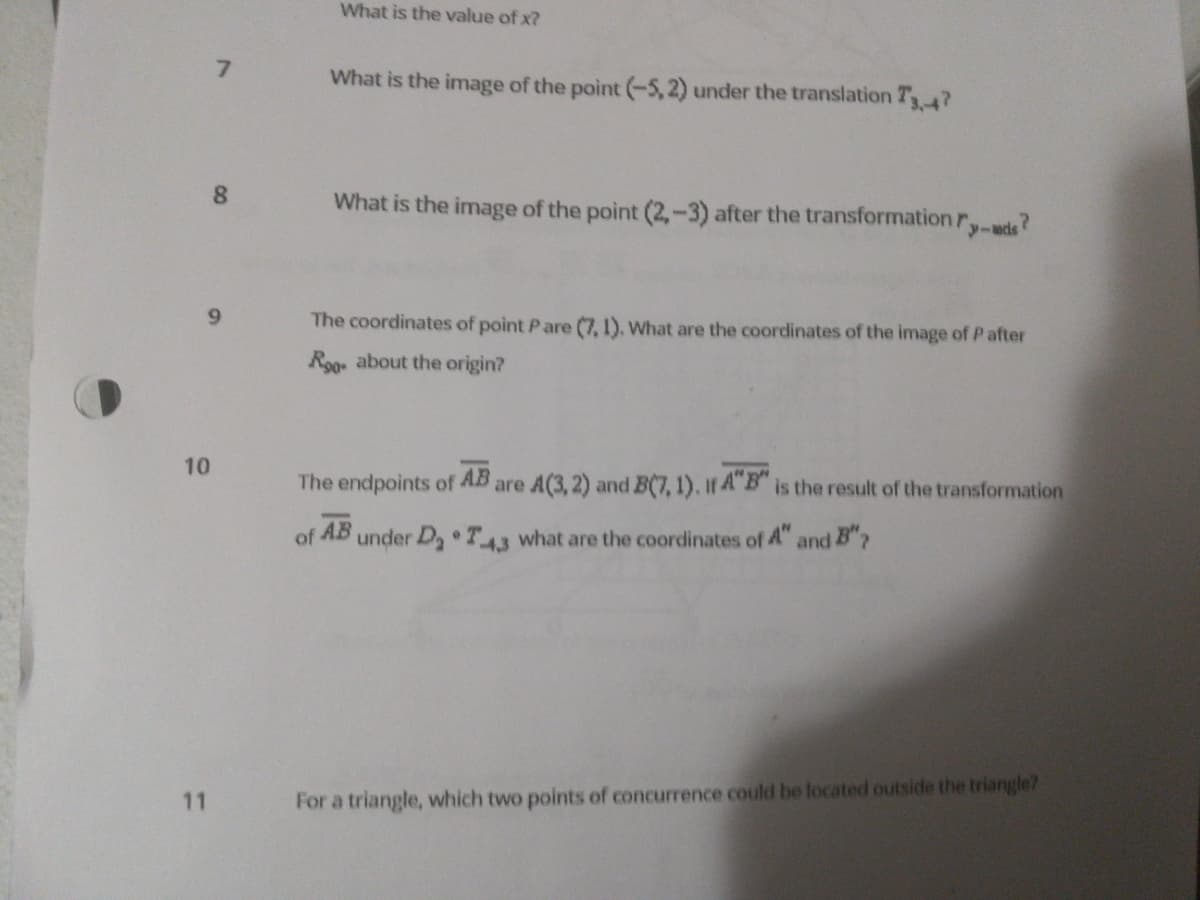 What is the value of x?
What is the image of the point (-5,2) under the translation T34?
8.
What is the image of the point (2,-3) after the transformation r,-wde?
y-acd
9.
The coordinates of point Pare (7, 1), What are the coordinates of the image of P after
Roo about the origin?
10
The endpoints of
AB
are A(3, 2) and B(7,1), If A"B" is the result of the transformation
of
AB
under D, T43 what are the coordinates of 4" and B"?
11
For a triangle, which two points of concurrence could be located outside the triangle?
