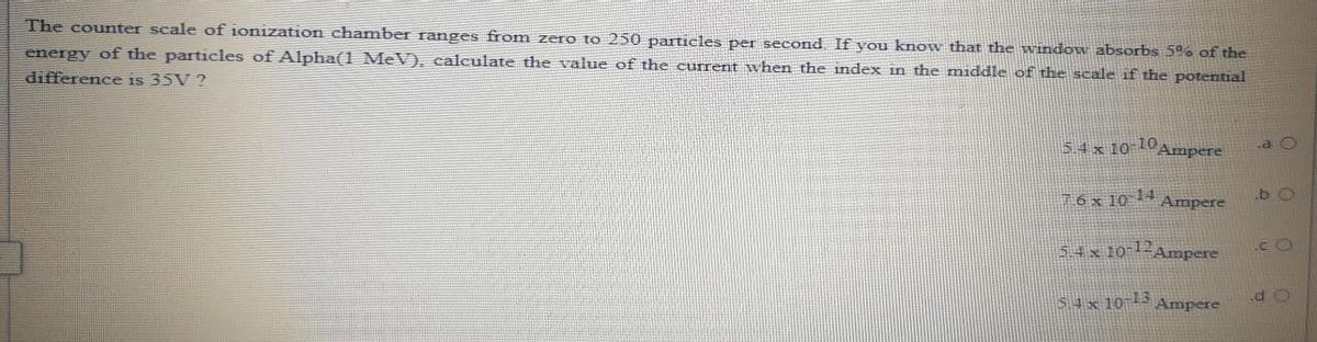 The counter scale of ionization chamber ranges from zero to 250 particles per second If you know that the window absorbs 5% of the
energy of the particles of Alpha(1 MeV), calculate the value of the current when the index in the mniddle of the scale if the potential
difference is 35V ?
54x 10 10
Ampere
76x 10 1 Ampere
54x 10-12Ampere
.c O
54x 10 - Ampere
