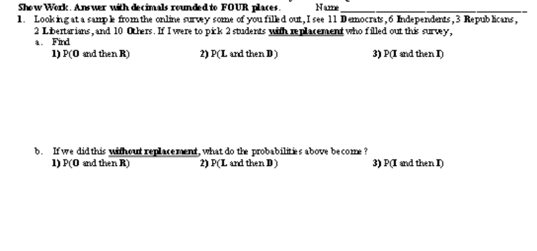 Show Work. Ans wer with decimals rounded to FOUR places.
1. Looking ata sampe from the online survey some of you filed out, I see 11 Democrats,6 hdependents,3 Repub licans,
2 Lbertarians, and 10 Others. If I were to pik 2 studerts with replacement who filled out this survey,
Frd
Name
a.
1) P(0 and then R)
2) P(L and then D)
3) PI and then I)
b. Ifwe didthis without replacement, what do the probabilities above become?
1) P(0 and then R)
2) P(L and then D)
3) PI and then I)
