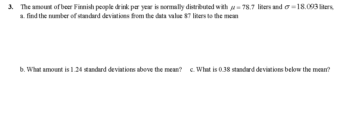 3.
The amount of beer Finnish people drink per year is normally distributed with 1 = 78.7 liters and o =18.093 liters,
a. find the number of standard deviations from the data value 87 liters to the mean
b. What amount is 1.24 standard deviations above the mean?
c. What is 0.38 standard deviations below the mean?
