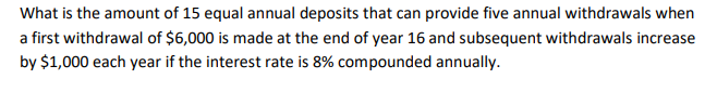 What is the amount of 15 equal annual deposits that can provide five annual withdrawals when
a first withdrawal of $6,000 is made at the end of year 16 and subsequent withdrawals increase
by $1,000 each year if the interest rate is 8% compounded annually.
