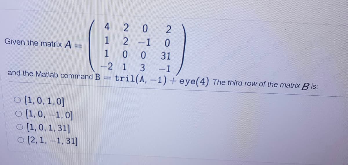 4 20
70 altoeo.en
tril(A, -1) + eye(4). The third row of the matrix B is:
Given the matrix A
1
2
-1
1
31
-2 1
-1
and the Matlab command B
O [1,0, 1,0]
O [1,0, -1, 0]
O [1,0, 1, 31]
O [2, 1,-1, 31]
