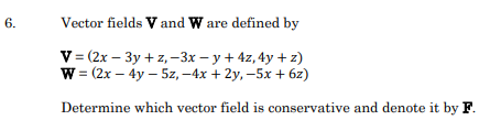 6.
Vector fields V and W are defined by
V- (2х — Зу + z, -Зх — у + 4z,4у +2)
W%3 (2x - 4y - 5z, — 4х + 2у, -5х + 62)
Determine which vector field is conservative and denote it by F.
