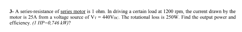 3- A series-resistance of series motor is 1 ohm. In driving a certain load at 1200 rpm, the current drawn by the
motor is 25A from a voltage source of VT = 440VDC. The rotational loss is 250W. Find the output power and
efficiency. (1 HP=0,746 kW)?
