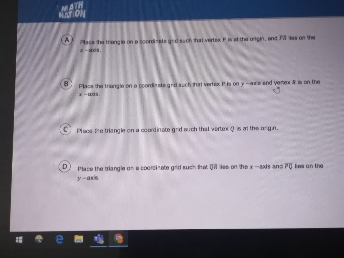 MATH
NATION
Place the triangle on a coordinate grid such that vertex P is at the origin, and PR lies on the
x-axis
Place the triangle on a coordinate grid such that vertex P is on y-axis and yertex R is on the
x-axis.
Place the triangle on a coordinate grid such that vertex Q is at the origin.
Place the triangle on a coordinate grid such that QR lies on the x-axis and PQ lies on the
y-axis.
