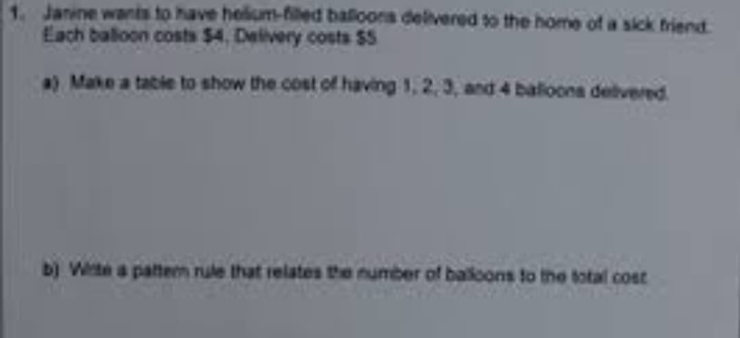 1. Janine wants to have helium-filed balloons delivered to the home of a sick friend
Each balloon costs $4. Delivery costs $5
a) Make a table to show the cost of having 1, 2,3, and 4 balloons delivered
b) Winte a pattern rule that relates the number of balloons to the total cost