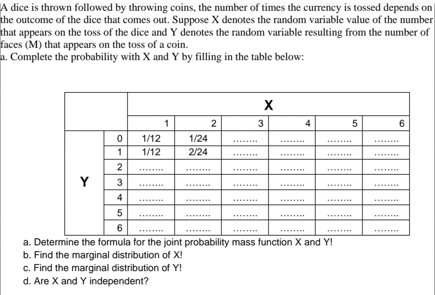 A dice is thrown followed by throwing coins, the number of times the currency is tossed depends on
the outcome of the dice that comes out. Suppose X denotes the random variable value of the number
that appears on the toss of the dice and Y denotes the random variable resulting from the number of
faces (M) that appears on the toss of a coin.
a. Complete the probability with X and Y by filling in the table below:
Y
0
1
2
3
4
LO
5
1/12
1/12
1
1/24
2/24
c. Find the marginal distribution of Y!
d. Are X and Y independent?
2
X
3
4
6
a. Determine the formula for the joint probability mass function X and Y!
b. Find the marginal distribution of X!
5