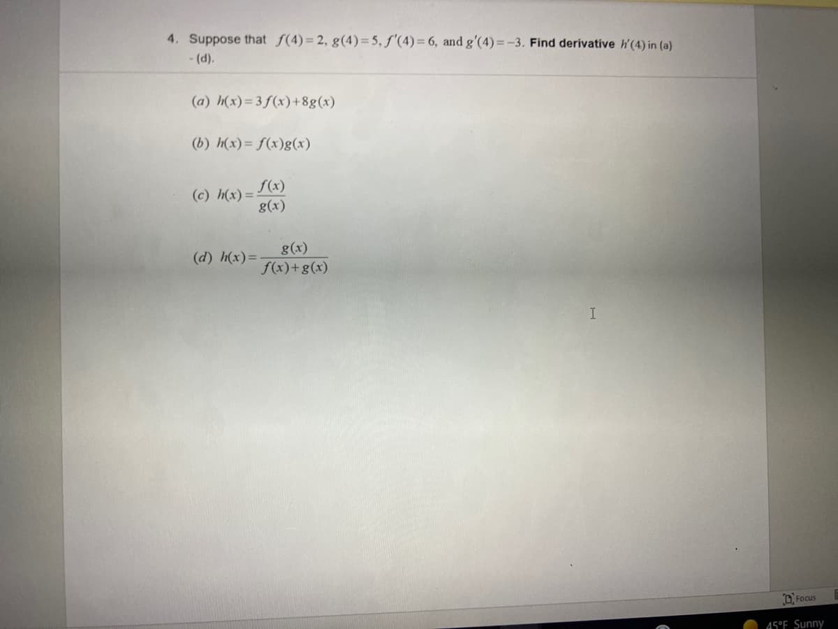 4. Suppose that f(4)= 2, g(4)=5, f'(4)= 6, and g'(4)=-3. Find derivative h'(4) in (a)
- (d).
(a) h(x)=3f(x) +8g(x)
(b) h(x)= f(x)g(x)
f(x)
(c) h(x) =
g(x)
g(x)
f(x)+g(x)
(d) h(x)=
D Focus
45°F Sunny
