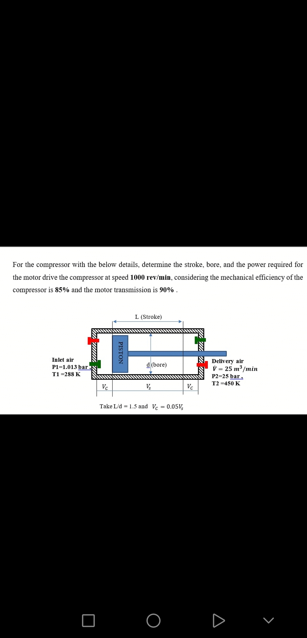 For the compressor with the below details, determine the stroke, bore, and the power required for
the motor drive the compressor at speed 1000 rev/min, considering the mechanical efficiency of the
compressor is 85% and the motor transmission is 90% .
L (Stroke)
Inlet air
Delivery air
V = 25 m³/min
P2=25 bar,
P1=1.013 bar
d(bore)
T1 =288 K
T2 =450 K
Vc
Vc
Take L/d = 1.5 and Vc = 0.05V,
PISTON
