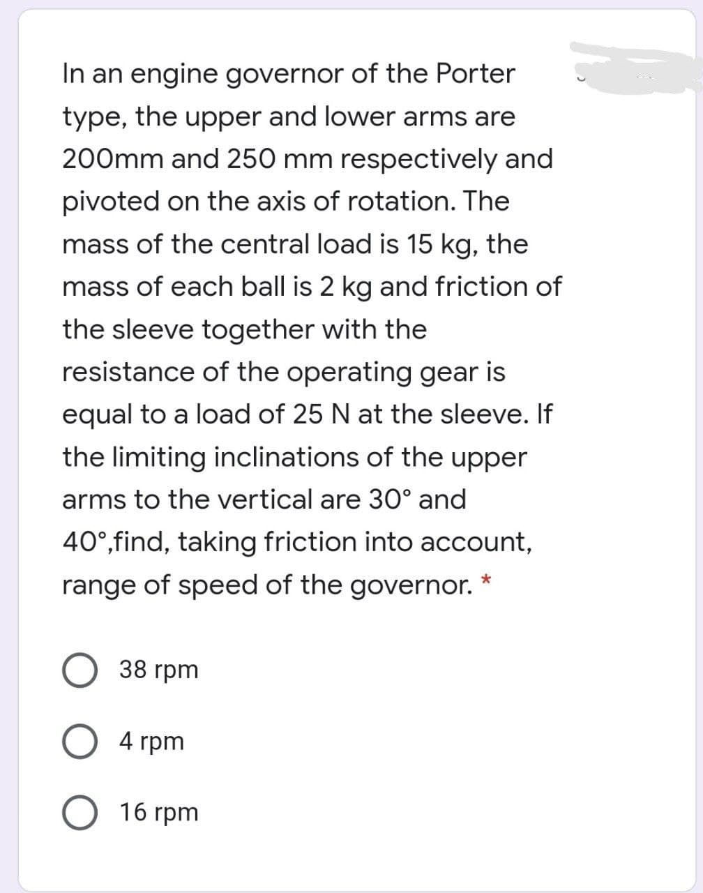 In an engine governor of the Porter
type, the upper and lower arms are
200mm and 250 mm respectively and
pivoted on the axis of rotation. The
mass of the central load is 15 kg, the
mass of each ball is 2 kg and friction of
the sleeve together with the
resistance of the operating gear is
equal to a load of 25 N at the sleeve. If
the limiting inclinations of the upper
arms to the vertical are 30° and
40°,find, taking friction into account,
range of speed of the governor.
38 rpm
4 rpm
16 rpm
