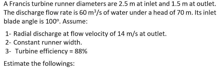 A Francis turbine runner diameters are 2.5 m at inlet and 1.5 m at outlet.
The discharge flow rate is 60 m³/s of water under a head of 70 m. Its inlet
blade angle is 100°. Assume:
1- Radial discharge at flow velocity of 14 m/s at outlet.
2- Constant runner width.
3- Turbine efficiency 88%
Estimate the followings:
