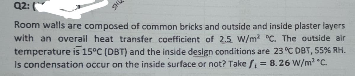 HS
Q2:
Room walls are composed of common bricks and outside and inside plaster layers
with an overall heat transfer coefficient of 2.5 W/m² °C. The outside air
temperature is 15°C (DBT) and the inside design conditions are 23 °C DBT, 55% RH.
Is condensation occur on the inside surface or not? Take f = 8.26 W/m² °C.