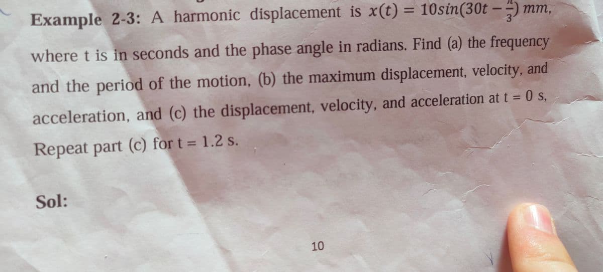 Example 2-3: A harmonic displacement is x(t) = 10sin(30t - ) mm,
where t is in seconds and the phase angle in radians. Find (a) the frequency
and the period of the motion, (b) the maximum displacement, velocity, and
acceleration, and (c) the displacement, velocity, and acceleration at t = 0 s,
Repeat part (c) for t = 1.2 s.
Sol:
10