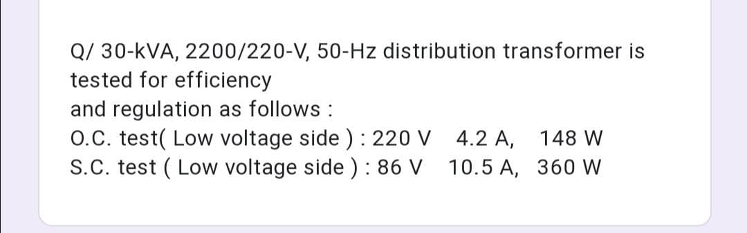 Q/ 30-kVA, 2200/220-V, 50-Hz distribution transformer is
tested for efficiency
and regulation as follows :
O.C. test( Low voltage side ) : 220 V 4.2 A, 148 W
S.C. test ( Low voltage side ) : 86 V 10.5 A, 360 W
