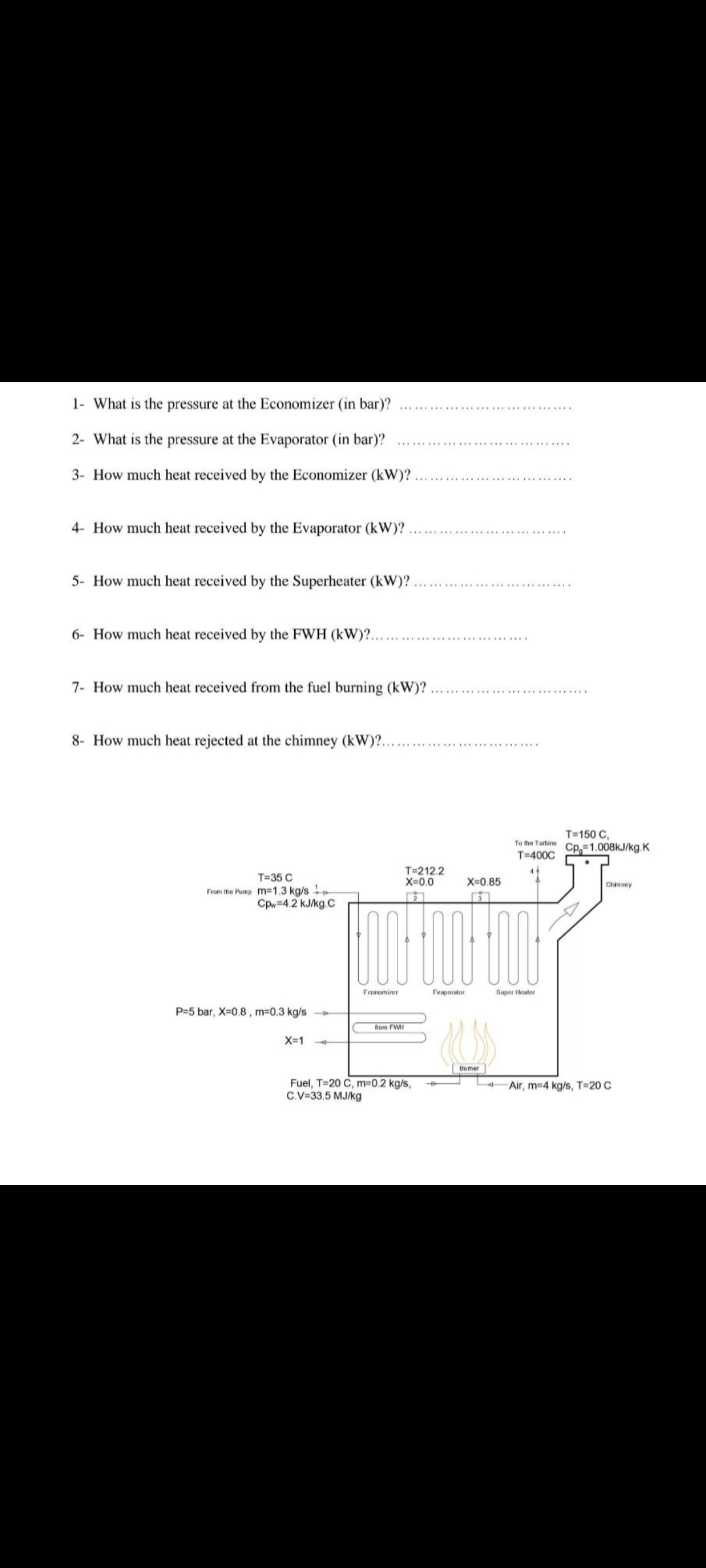 1- What is the pressure at the Economizer (in bar)?
2- What is the pressure at the Evaporator (in bar)?
3- How much heat received by the Economizer (kW)?
4- How much heat received by the Evaporator (kW)?
5- How much heat received by the Superheater (kW)?
6- How much heat received by the FWH (KW)?..
7- How much heat received from the fuel burning (kW)?
8- How much heat rejected at the chimney (kW)?.
T=35 C
From the Pump m-1.3 kg/s +
Cpw=4.2 kJ/kg.C
******************
T=150 C,
To the Turbine Cp 1.008kJ/kg.K
T=400C
44
T=212.2
X=0.0
X=0.85
Chimney
Hoo bou to
Economizer
Evaporator
Super Heater
-Air, m-4 kg/s, T=20 C
P=5 bar, X=0.8, m=0.3 kg/s
from FWH
X=1
1
Fuel, T-20 C, m=0.2 kg/s,
C.V=33.5 MJ/kg
Bumer