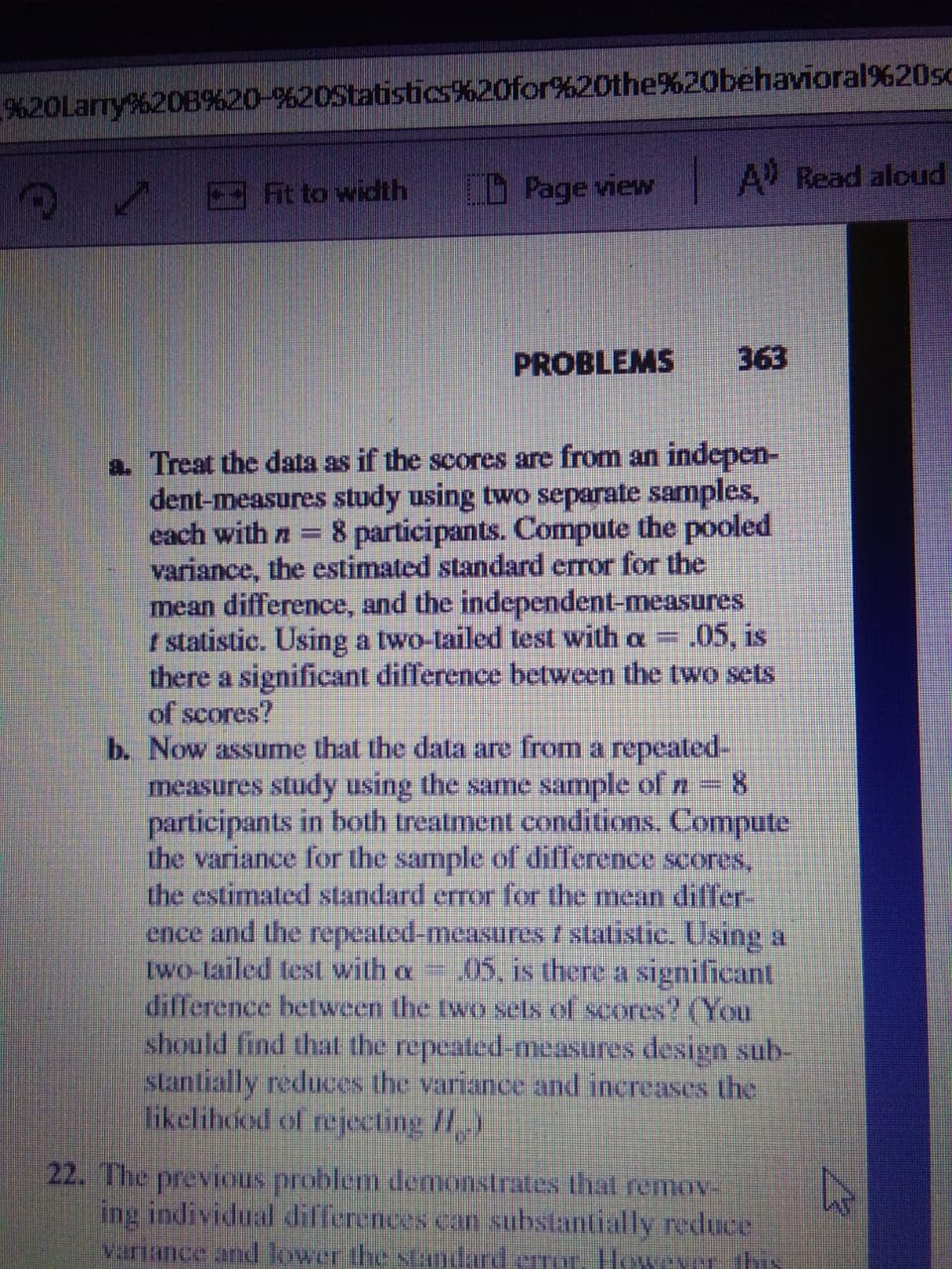 %20Larry%20B%20-%20Statistics%20for%20the%20behavioral%20sc
it to width
Page view
A Read aloud
PROBLEMS
363
a. Treat the data as if the scores are from an indepen-
dent-measures study using two separate samples,
each with n=
8 participants. Compute the pooled
variance, the estimated standard error for the
mean difference, and the independent-measures
I statistic. Using a two-tailed test with a =
there a significant difference between the two sets
of scores?
b. Now assume that the data are from a repeated-
measures study using the same sample of n = 8
participants in both treatment conditions. Compute
the variance for the sample of difference scores,
the estimated standard error for the mean differ-
ence and the repeated-measures f statistic. Using a
two-tailed tes with a
difference between the two sels of scores? (You
should find that the repeated-measures design sub-
stantially reduces the variance and increases the
likelihood of rejecting /,)
.05, is
05, is there a significant
22. The previous problem demonstrates that remov
ing individual differences can substantially reduce
variance and lower the sAndard erroT. However this
