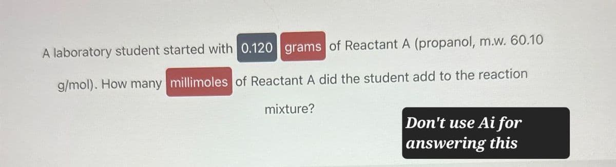 A laboratory student started with 0.120 grams of Reactant A (propanol, m.w. 60.10
g/mol). How many millimoles of Reactant A did the student add to the reaction
mixture?
Don't use Ai for
answering this