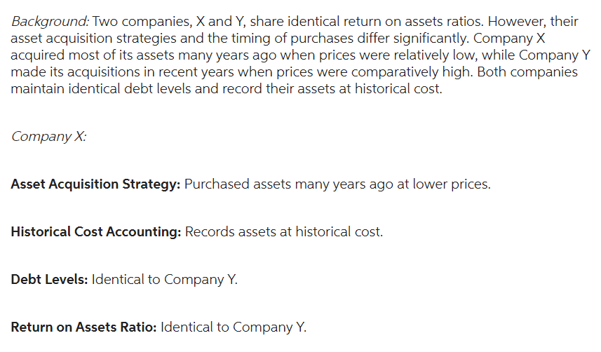 Background: Two companies, X and Y, share identical return on assets ratios. However, their
asset acquisition strategies and the timing of purchases differ significantly. Company X
acquired most of its assets many years ago when prices were relatively low, while Company Y
made its acquisitions in recent years when prices were comparatively high. Both companies
maintain identical debt levels and record their assets at historical cost.
Company X:
Asset Acquisition Strategy: Purchased assets many years ago at lower prices.
Historical Cost Accounting: Records assets at historical cost.
Debt Levels: Identical to Company Y.
Return on Assets Ratio: Identical to Company Y.