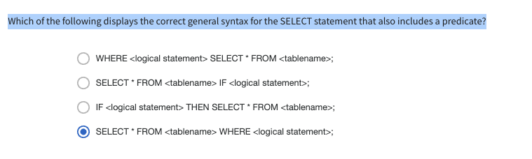 Which of the following displays the correct general syntax for the SELECT statement that also includes a predicate?
WHERE <logical statement> SELECT * FROM <tablename>;
SELECT * FROM <tablename> IF <logical statement>;
IF <logical statement> THEN SELECT * FROM <tablename>;
SELECT * FROM <tablename> WHERE <logical statement>;