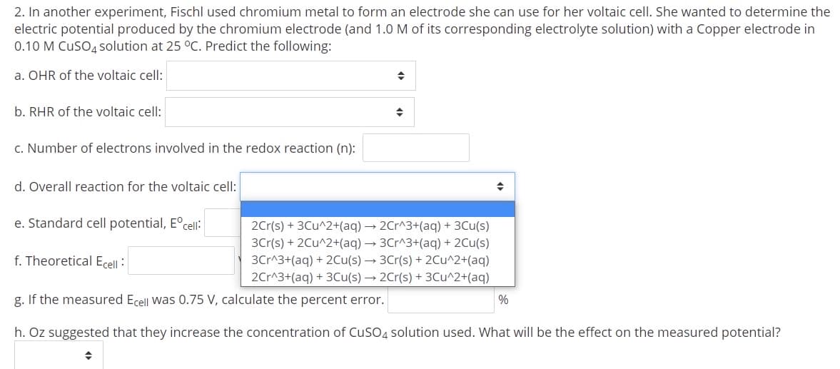 2. In another experiment, Fischl used chromium metal to form an electrode she can use for her voltaic cell. She wanted to determine the
electric potential produced by the chromium electrode (and 1.0 M of its corresponding electrolyte solution) with a Copper electrode in
0.10 M CuSO4 solution at 25 °C. Predict the following:
a. OHR of the voltaic cell:
b. RHR of the voltaic cell:
c. Number of electrons involved in the redox reaction (n):
d. Overall reaction for the voltaic cell:
e. Standard cell potential, E°cell:
2Cr(s) + 3Cu^2+(aq) → 2Cr^3+(aq) + 3Cu(s)
3Cr(s) + 2Cu^2+(aq) → 3Cr^3+(aq) + 2Cu(s)
3Cr^3+(aq) + 2Cu(s) → 3Cr(s) + 2Cu^2+(aq)
2Cr^3+(aq) + 3Cu(s) → 2Cr(s) + 3Cu^2+(aq)
f. Theoretical Ecell :
g. If the measured Ecell Was 0.75 V, calculate the percent error.
%
h. Oz suggested that they increase the concentration of CuSO4 solution used. What will be the effect on the measured potential?
