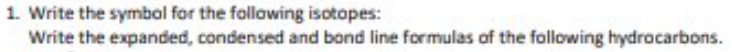 1. Write the symbal for the following isotopes:
Write the expanded, condensed and bond line formulas of the following hydrocarbons.
