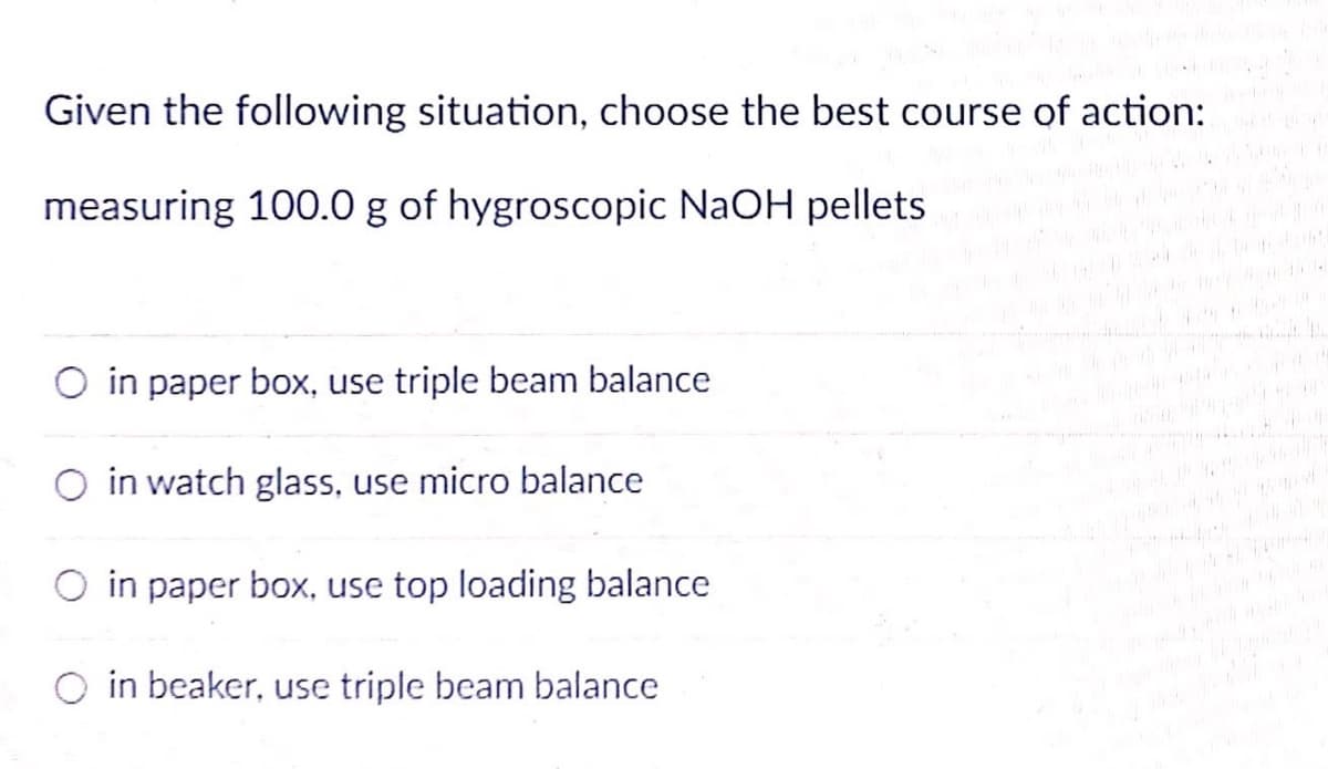 Given the following situation, choose the best course of action:
measuring 100.0 g of hygroscopic NaOH pellets
in paper box, use triple beam balance
O in watch glass, use micro balance
O in paper box, use top loading balance
in beaker, use triple beam balance
