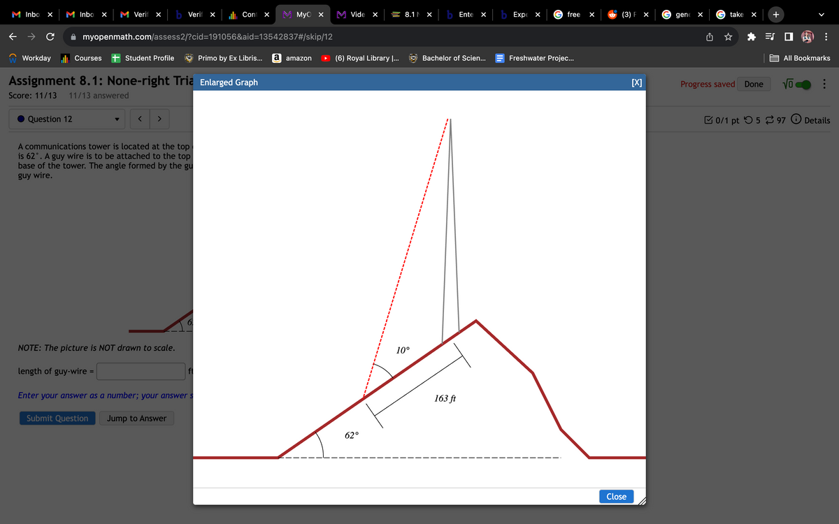 Inbo ×
Workday
Inbo ×
Question 12
Courses
Verif X b Verif x
myopenmath.com/assess2/?cid=191056&aid=13542837#/skip/12
Primo by Ex Libris... a amazon
Student Profile
Assignment 8.1: None-right Tria Enlarged Graph
Score: 11/13 11/13 answered
length of guy-wire =
< >
A communications tower is located at the top
is 62°. A guy wire is to be attached to the top
base of the tower. The angle formed by the gu
guy wire.
NOTE: The picture is NOT drawn to scale.
Cont ×
ft
Enter your answer as a number; your answer s
Submit Question Jump to Answer
MyO X
Vide X
(6) Royal Library I...
62°
8.1 × b Ente
10°
X
Bachelor of Scien...
163 ft
b Expe x
free
Freshwater Projec...
×
(3) F X
Close
[X]
gene X
take ×
Progress saved Done
+
All Bookmarks
Vo
0/1 pt 597
⠀
Details