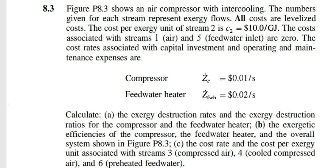 8.3
Figure P8.3 shows an air compressor with intercooling. The numbers
given for each stream represent exergy flows. All costs are levelized
costs. The cost per exergy unit of stream 2 is c2 = $10.0/GJ. The costs
associated with streams I (air) and 5 (feedwater inlet) are zero. The
cost rates associated with capital investment and operating and main-
tenance expenses are
Compressor
Ż. = $0.01/s
%3D
Feedwater heater
Żiwh = $0.02/s
%3D
Calculate: (a) the exergy destruction rates and the exergy destruction
ratios for the compressor and the feedwater heater; (b) the exergetic
efficiencies of the compressor, the feedwater heater, and the overall
system shown in Figure P8.3; (c) the cost rate and the cost per exergy
unit associated with streams 3 (compressed air), 4 (cooled compressed
air), and 6 (preheated feedwater).
