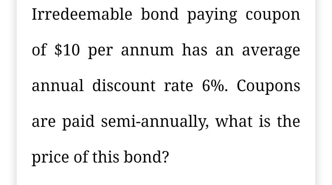 Irredeemable bond paying coupon
of $10 per annum has an average
annual discount rate 6%. Coupons
are paid semi-annually, what is the
price of this bond?
