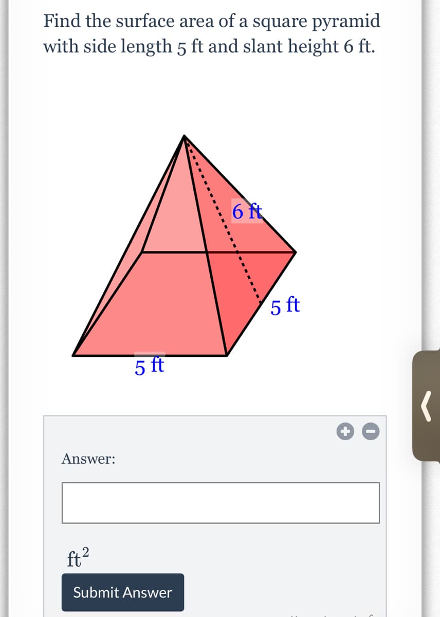 Find the surface area of a square pyramid
with side length 5 ft and slant height 6 ft.
6 t
5 ft
5 ft
Answer:
ft?
Submit Answer
