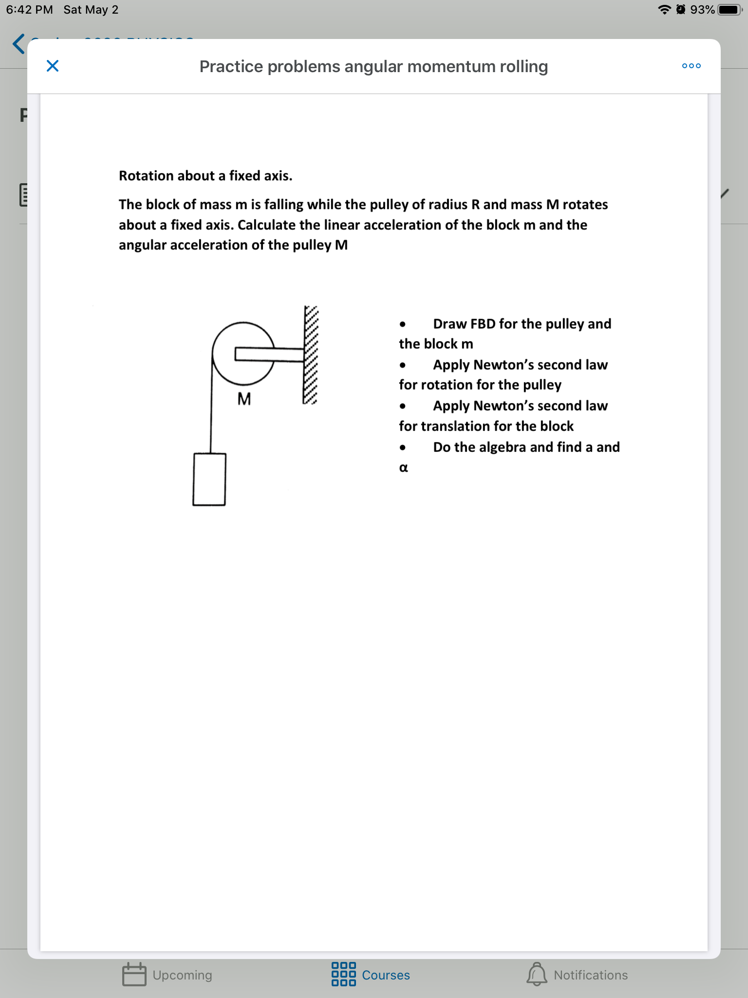6:42 PM Sat May 2
* 0 93%
Practice problems angular momentum rolling
000
Rotation about a fixed axis.
The block of mass m is falling while the pulley of radius R and mass M rotates
about a fixed axis. Calculate the linear acceleration of the block
and the
angular acceleration of the pulley M
Draw FBD for the pulley and
the block m
Apply Newton's second law
for rotation for the pulley
Apply Newton's second law
for translation for the block
Do the algebra and find a and
Upcoming
Courses
Notifications

