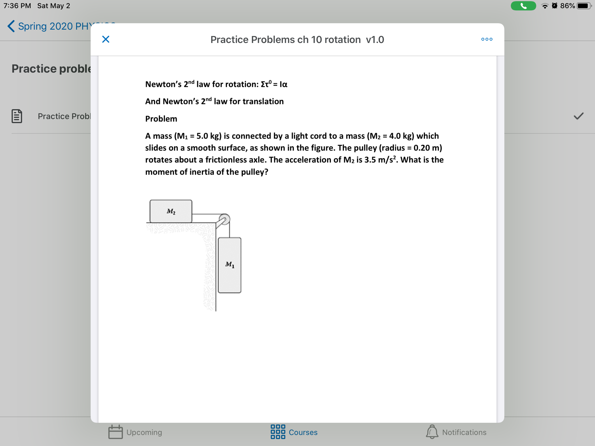 7:36 PM Sat May 2
86%
( Spring 202O PHY
Practice Problems ch 10 rotation v1.0
Practice proble
Newton's 2nd Ilaw for rotation: Et° = la
%3D
And Newton's 2nd law for translation
Practice Probl
Problem
A mass (M1 = 5.0 kg) is connected by a light cord to a mass (M2 = 4.0 kg) which
%3D
slides on a smooth surface, as shown in the figure. The pulley (radius = 0.20 m)
rotates about a frictionless axle. The acceleration of M2 is 3.5 m/s?. What is the
moment of inertia of the pulley?
м,
M1
Upcoming
Courses
Notifications
000
