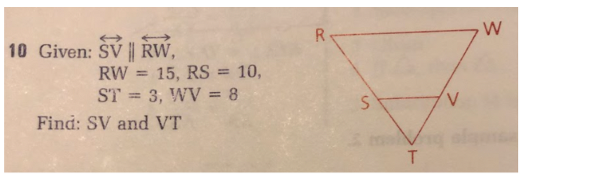 10 Given: SV|| RW,
RW = 15, RS = 10,
ST= 3, WV = 8
Find: SV and VT
R
S
T
V
W