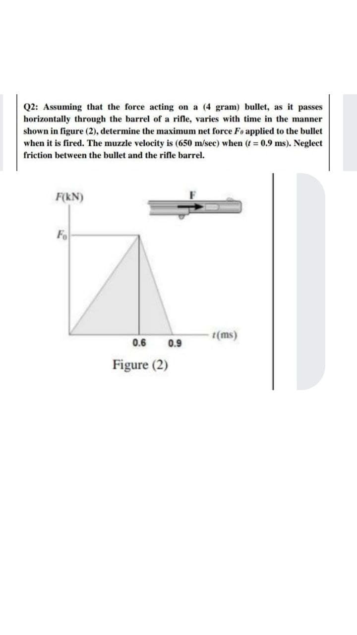 Q2: Assuming that the force acting on a (4 gram) bullet, as it passes
horizontally through the barrel of a rifle, varies with time in the manner
shown in figure (2), determine the maximum net force Fo applied to the bullet
when it is fired. The muzzle velocity is (650 m/sec) when (t 0.9 ms). Neglect
friction between the bullet and the rifle barrel.
F(kN)
Fo
t(ms)
0.6
0.9
Figure (2)
