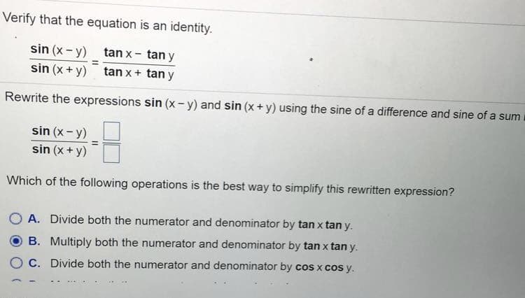 Verify that the equation is an identity.
sin (x- y)
tan x- tan y
sin (x + y)
tan x+ tan y
Rewrite the expressions sin (x-y) and sin (x +y) using the sine of a difference and sine of a sum
sin (x- y)
sin (x + y)
Which of the following operations is the best way to simplify this rewritten expression?
A. Divide both the numerator and denominator by tanx tan y.
B. Multiply both the numerator and denominator by tan x tan y.
C. Divide both the numerator and denominator by cos x cos y.
