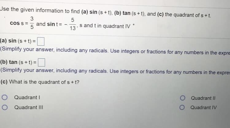 Jse the given information to find (a) sin (s + t), (b) tan (s + t), and (c) the quadrant of s +t.
coss == and sint=
and t in quadrant IV *
13'
(a) sin (s + t) =
(Simplify your answer, including any radicals. Use integers or fractions for any numbers in the expre
(b) tan (s + t) =
(Simplify your answer, including any radicals. Use integers or fractions for any numbers in the expres
(c) What is the quadrant of s + t?
Quadrant I
O Quadrant II
O Quadrant III
O Quadrant IV
