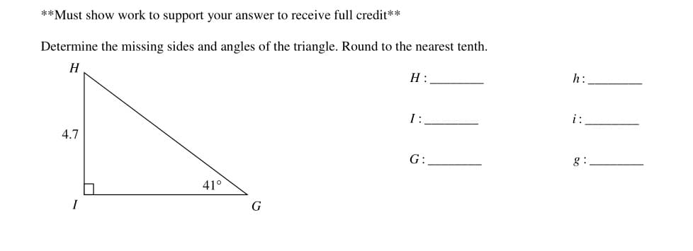 **Must show work to support your answer to receive full credit**
Determine the missing sides and angles of the triangle. Round to the nearest tenth.
H
H :
h:
I:
i:
4.7
G:
g :
41°
I
G
