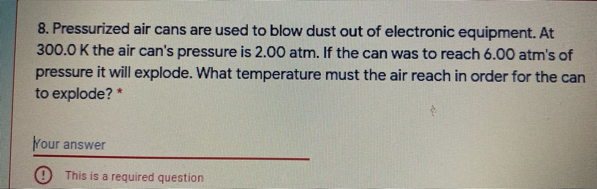 8. Pressurized air cans are used to blow dust out of electronic equipment. At
300.0 K the air can's pressure is 2.00 atm. If the can was to reach 6.00 atm's of
pressure it will explode. What temperature must the air reach in order for the can
to explode?
東
Your answer
This is a required question
