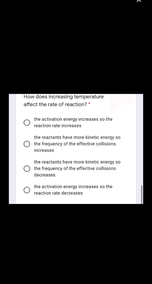 How does increasing temperature
affect the rate of reaction? *
the activation energy increases so the
reaction rate increases
the reactants have more kinetic energy so
the frequency of the effective collisions
increases
the reactants have more kinetic energy so
the frequency of the effective collisions
decreases
the activation energy increases so the
reaction rate decreases
