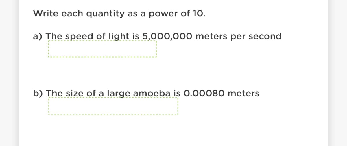 Write each quantity as a power of 10.
a) The speed of light is 5,000,000 meters per second
b) The size of a large amoeba is 0.00080 meters
