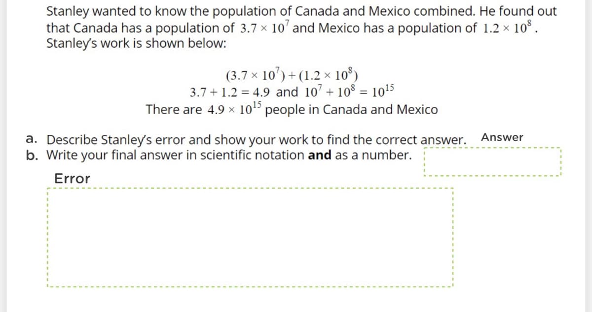 Stanley wanted to know the population of Canada and Mexico combined. He found out
that Canada has a population of 3.7 x 10' and Mexico has a population of 1.2 x 10 .
Stanley's work is shown below:
(3.7 × 10') + (1.2 × 10°)
3.7 + 1.2 = 4.9 and 107 + 10$ = 1015
There are 4.9 x 105 people in Canada and Mexico
Answer
a. Describe Stanley's error and show your work to find the correct answer.
b. Write your final answer in scientific notation and as a number.
Error
