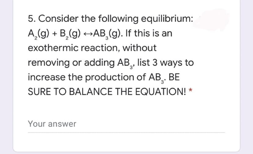 5. Consider the following equilibrium:
A,(g) + B,(g) →AB,(g). If this is an
exothermic reaction, without
removing or adding AB,, list 3 ways to
increase the production of AB,.
BE
SURE TO BALANCE THE EQUATION! *
Your answer
