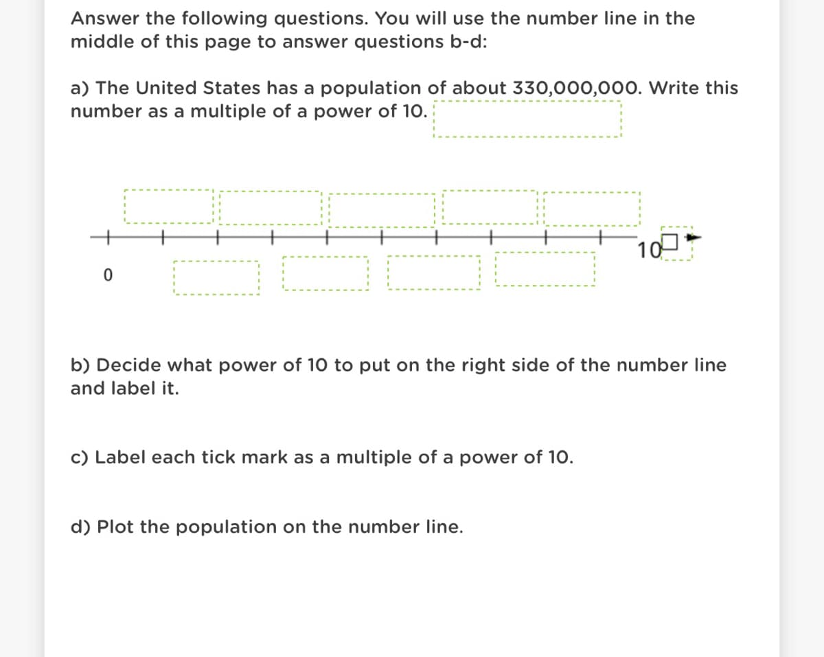 Answer the following questions. You will use the number line in the
middle of this page to answer questions b-d:
a) The United States has a population of about 330,000,000. Write this
number as a multiple of a power of 10.
100
b) Decide what power of 10 to put on the right side of the number line
and label it.
c) Label each tick mark as a multiple of a power of 10.
d) Plot the population on the number line.
