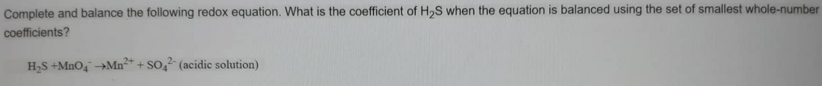 Complete and balance the following redox equation. What is the coefficient of H₂S when the equation is balanced using the set of smallest whole-number
coefficients?
H₂S +MnO4 →Mn²+ + SO42- (acidic solution)