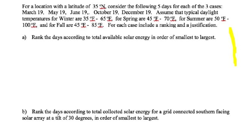 For a location with a latitude of 35 N, consider the following 5 days for each of the 3 cases:
March 19, May 19, June 19.,. October 19, December 19. Assume that typical daylight
temperatures for Winter are 35 E- 65 E for Spring are 45 E- 70E for Summer are 50 E -
100 E, and for Fall are 45 E- 85 E. For each case include a ranking and a justification.
a) Rank the days according to total available solar energy in order of smallest to largest.
b) Rank the days according to total collected solar cnergy for a grid connected southern facing
solar array at a tilt of 30 degrees, in order of smallest to largest.
