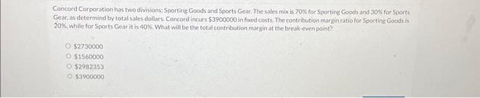 Concord Corporation has two divisions: Sporting Goods and Sports Gear. The sales mix is 70% for Sporting Goods and 30% for Sports
Gear, as determind by total sales dollars. Concord incurs $3900000 in fixed costs. The contribution margin ratio for Sporting Goods is
20%, while for Sports Gear it is 40%. What will be the total contribution margin at the break-even point?
O $2730000
O $1560000
O $2982353
Ⓒ$3900000