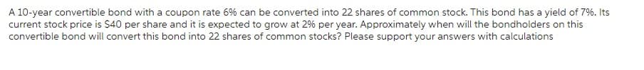 A 10-year convertible bond with a coupon rate 6% can be converted into 22 shares of common stock. This bond has a yield of 7%. Its
current stock price is $40 per share and it is expected to grow at 2% per year. Approximately when will the bondholders on this
convertible bond will convert this bond into 22 shares of common stocks? Please support your answers with calculations