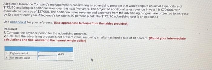 Allegience Insurance Company's management is considering an advertising program that would require an initial expenditure of
$172,120 and bring in additional sales over the next five years. The projected additional sales revenue in year 1 is $79,000, with
associated expenses of $27,000. The additional sales revenue and expenses from the advertising program are projected to increase
by 10 percent each year. Allegience's tax rate is 30 percent. (Hint: The $172,120 advertising cost is an expense.)
Use Appendix A for your reference. (Use appropriate factor(s) from the tables provided.)
Required:
1. Compute the payback period for the advertising program.
2. Calculate the advertising program's net present value, assuming an after-tax hurdle rate of 10 percent. (Round your intermediate
calculations and final answer to the nearest whole dollar.)
1. Payback period
2. Net present value
years