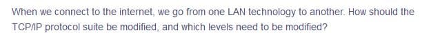 When we connect to the internet, we go from one LAN technology to another. How should the
TCP/IP protocol suite be modified, and which levels need to be modified?
